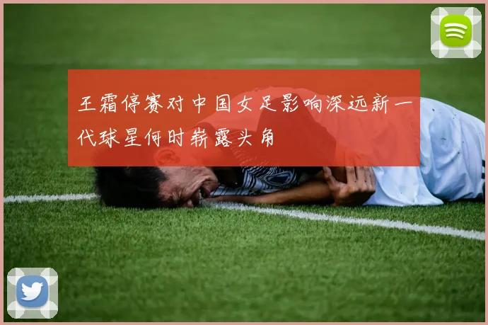 王霜停赛对中国女足影响深远新一代球星何时崭露头角