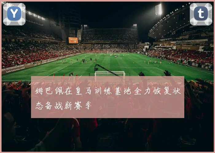 姆巴佩在皇马训练基地全力恢复状态备战新赛季