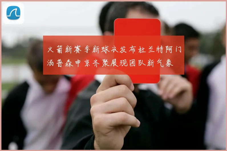 火箭新赛季新球衣发布杜兰特阿门汤普森申京齐聚展现团队新气象