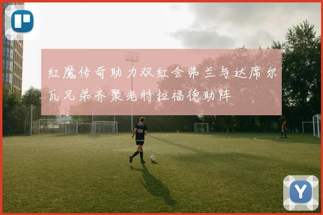 红魔传奇助力双红会弗兰与达席尔瓦兄弟齐聚老特拉福德助阵