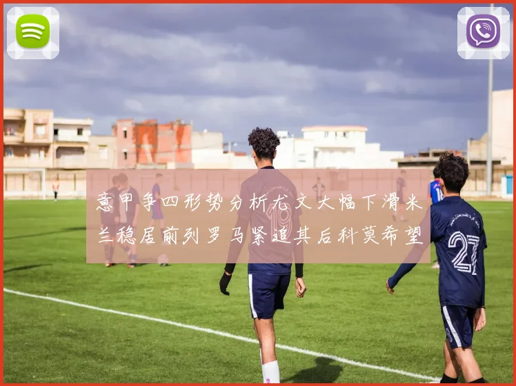 意甲争四形势分析尤文大幅下滑米兰稳居前列罗马紧追其后科莫希望渺茫