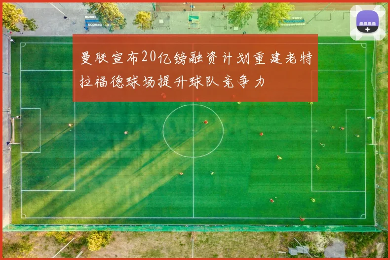 曼联宣布20亿镑融资计划重建老特拉福德球场提升球队竞争力