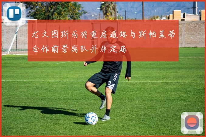 尤文图斯或将重启道路与斯帕莱蒂合作前景离队并非定局
