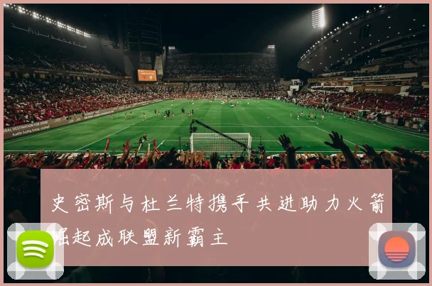 史密斯与杜兰特携手共进助力火箭崛起成联盟新霸主
