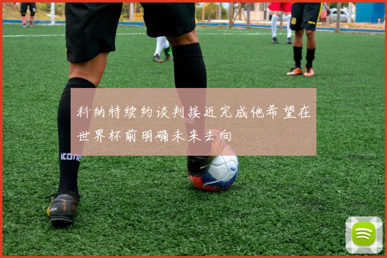 科纳特续约谈判接近完成他希望在世界杯前明确未来去向
