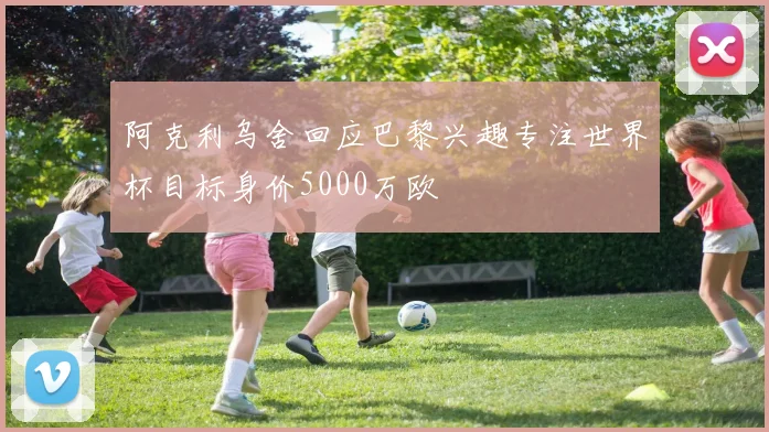 阿克利乌舍回应巴黎兴趣专注世界杯目标身价5000万欧
