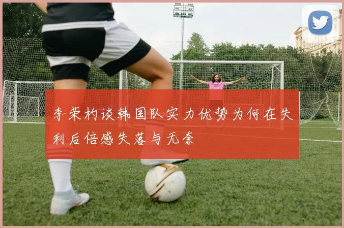 李荣杓谈韩国队实力优势为何在失利后倍感失落与无奈