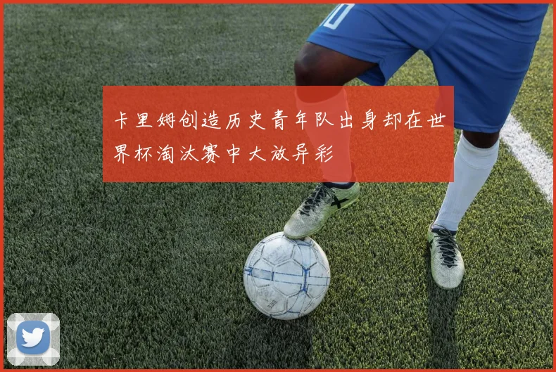 卡里姆创造历史青年队出身却在世界杯淘汰赛中大放异彩