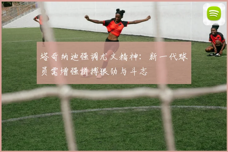 塔奇纳迪强调尤文精神：新一代球员需增强拼搏狠劲与斗志
