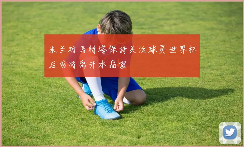米兰对马特塔保持关注球员世界杯后或将离开水晶宫