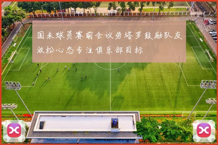 国米球员赛前会议劳塔罗鼓励队友放松心态专注俱乐部目标
