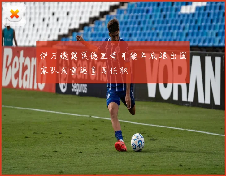 伊万透露莫德里奇可能年底退出国家队或重返皇马任职