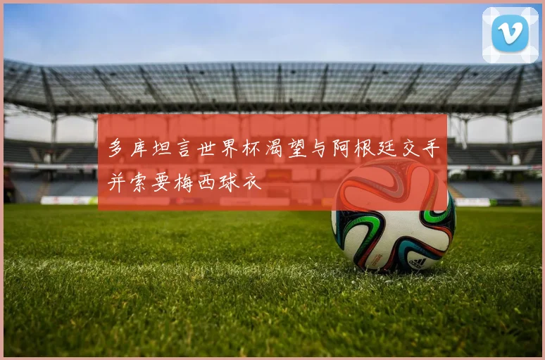 多库坦言世界杯渴望与阿根廷交手并索要梅西球衣
