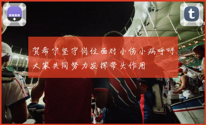 贺希宁坚守岗位面对小伤小病呼吁大家共同努力发挥带头作用