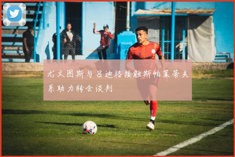 尤文图斯与吕迪格接触斯帕莱蒂关系助力转会谈判