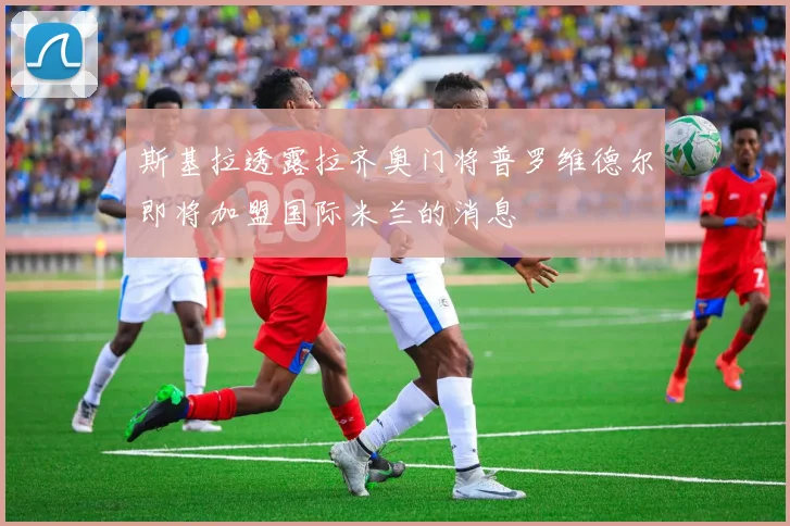 斯基拉透露拉齐奥门将普罗维德尔即将加盟国际米兰的消息